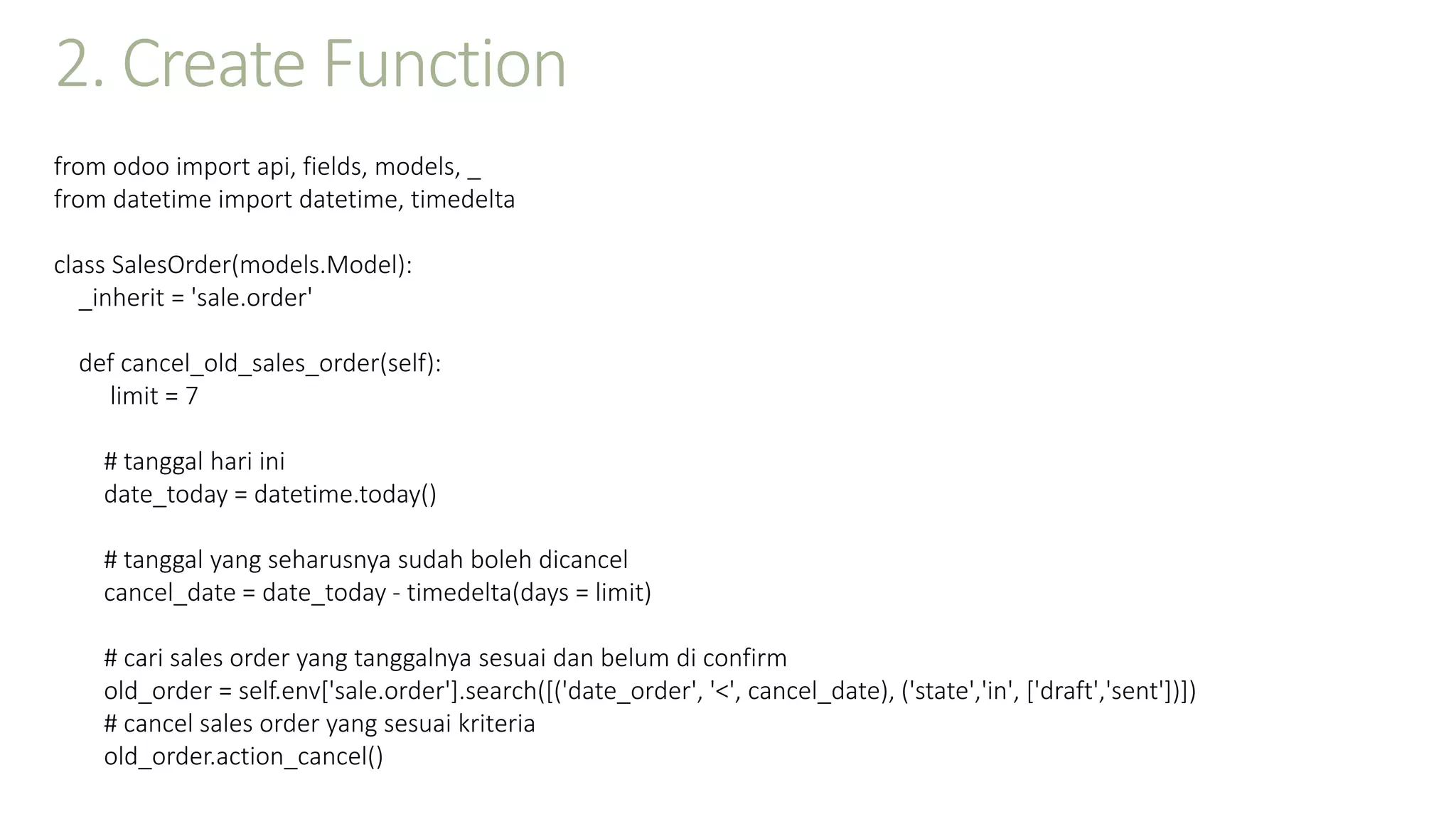 2. Create Function
from odoo import api, fields, models, _
from datetime import datetime, timedelta
class SalesOrder(models.Model):
_inherit = 'sale.order'
def cancel_old_sales_order(self):
limit = 7
# tanggal hari ini
date_today = datetime.today()
# tanggal yang seharusnya sudah boleh dicancel
cancel_date = date_today - timedelta(days = limit)
# cari sales order yang tanggalnya sesuai dan belum di confirm
old_order = self.env['sale.order'].search([('date_order', '<', cancel_date), ('state','in', ['draft','sent'])])
# cancel sales order yang sesuai kriteria
old_order.action_cancel()
 