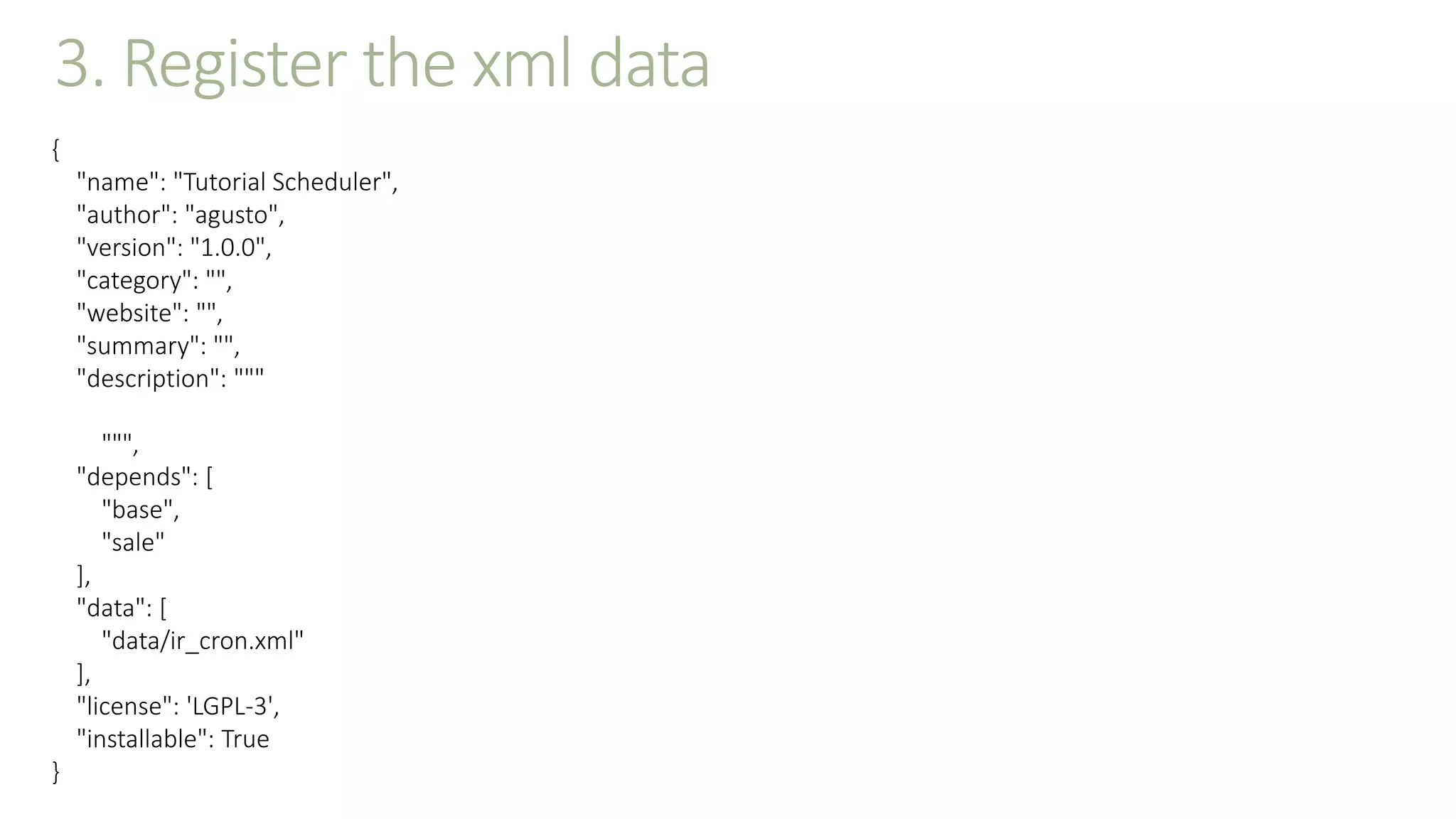 3. Register the xml data
{
"name": "Tutorial Scheduler",
"author": "agusto",
"version": "1.0.0",
"category": "",
"website": "",
"summary": "",
"description": """
""",
"depends": [
"base",
"sale"
],
"data": [
"data/ir_cron.xml"
],
"license": 'LGPL-3',
"installable": True
}
 