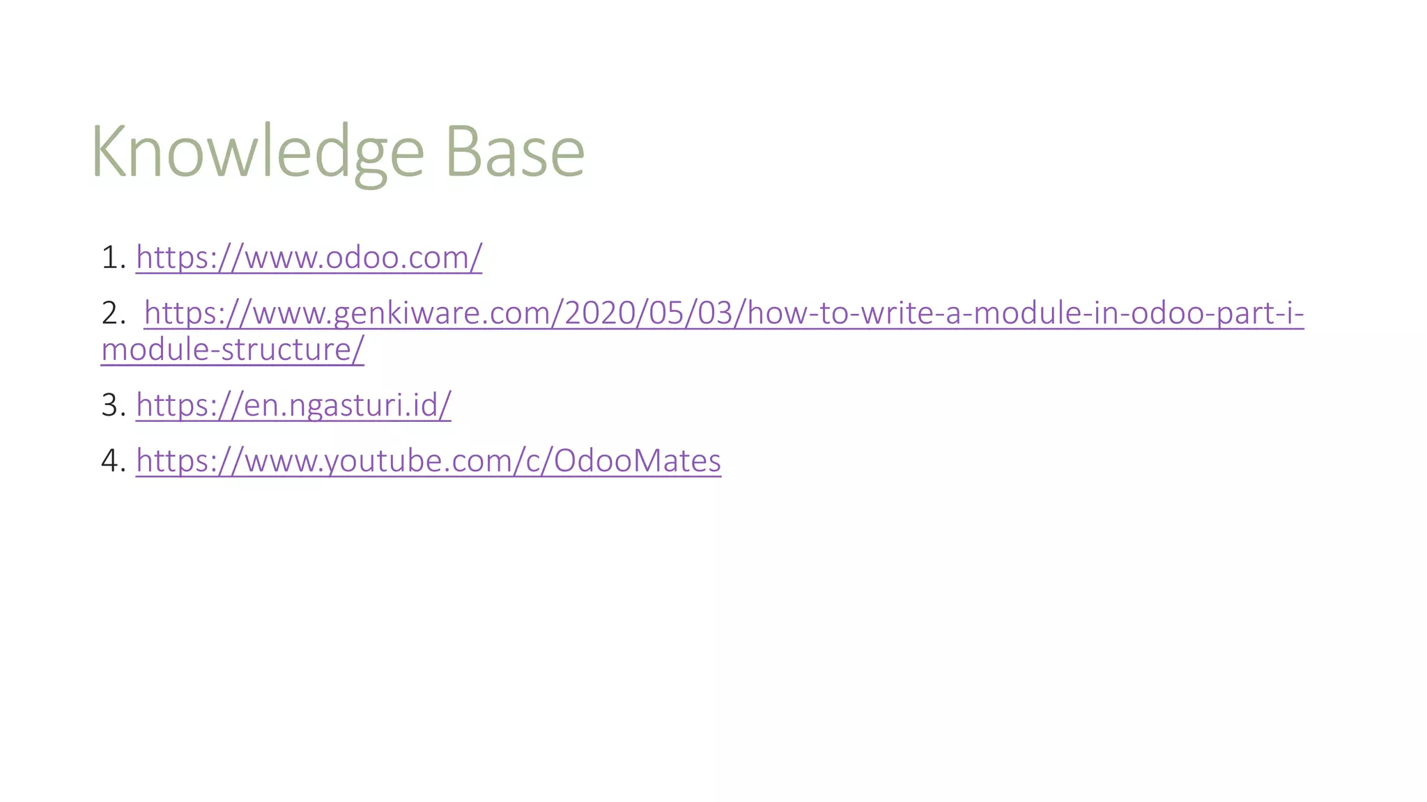 Knowledge Base
1. https://www.odoo.com/
2. https://www.genkiware.com/2020/05/03/how-to-write-a-module-in-odoo-part-i-
module-structure/
3. https://en.ngasturi.id/
4. https://www.youtube.com/c/OdooMates
 