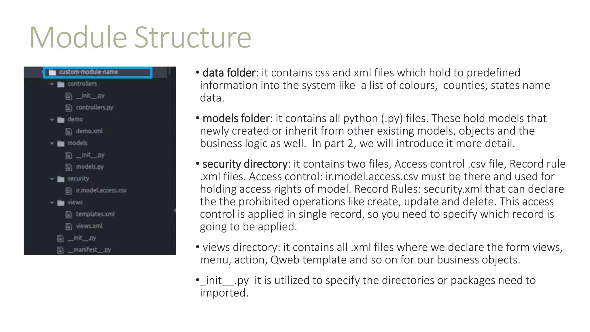 Module Structure
• data folder: it contains css and xml files which hold to predefined
information into the system like a list of colours, counties, states name
data.
• models folder: it contains all python (.py) files. These hold models that
newly created or inherit from other existing models, objects and the
business logic as well. In part 2, we will introduce it more detail.
• security directory: it contains two files, Access control .csv file, Record rule
.xml files. Access control: ir.model.access.csv must be there and used for
holding access rights of model. Record Rules: security.xml that can declare
the the prohibited operations like create, update and delete. This access
control is applied in single record, so you need to specify which record is
going to be applied.
• views directory: it contains all .xml files where we declare the form views,
menu, action, Qweb template and so on for our business objects.
•_init__.py it is utilized to specify the directories or packages need to
imported.
 
