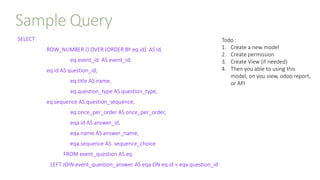 Sample Query
SELECT
ROW_NUMBER () OVER (ORDER BY eq.id) AS id,
eq.event_id AS event_id,
eq.id AS question_id,
eq.title AS name,
eq.question_type AS question_type,
eq.sequence AS question_sequence,
eq.once_per_order AS once_per_order,
eqa.id AS answer_id,
eqa.name AS answer_name,
eqa.sequence AS sequence_choice
FROM event_question AS eq
LEFT JOIN event_question_answer AS eqa ON eq.id = eqa.question_id
Todo :
1. Create a new model
2. Create permission
3. Create View (if needed)
4. Then you able to using this
model, on you view, odoo report,
or API
 