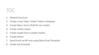 TOC
1. Module Structure
2. Create a new Table / Inherit Table in database
3. Create Menu Items CRUD for our model
4. Create master-detail
5. Create model from multiple models
6. Create Button
7. Send Email via API and using Odoo Email Template
8. Create Job Schedule
 