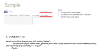 Sample
Todo :
1. Create button on the view
2. Create function on the model, since the
button type using object
1. Create button on view
<xpath expr="//field[@name='stage_id']" position="before">
<button type="object" name="action_generate_certification" string="Test Certification" class="btn btn-secondary"
attrs="{'invisible': [('is_certificate', '=', False)]}"/>
</xpath>
 