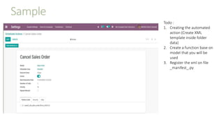 Sample
Todo :
1. Creating the automated
action (Create XML
template inside folder
data)
2. Create a function base on
model that you will be
used
3. Register the xml on file
_manifest_.py
 