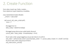 2. Create Function
from odoo import api, fields, models, _
from datetime import datetime, timedelta
class SalesOrder(models.Model):
_inherit = 'sale.order'
def cancel_old_sales_order(self):
limit = 7
# tanggal hari ini
date_today = datetime.today()
# tanggal yang seharusnya sudah boleh dicancel
cancel_date = date_today - timedelta(days = limit)
# cari sales order yang tanggalnya sesuai dan belum di confirm
old_order = self.env['sale.order'].search([('date_order', '<', cancel_date), ('state','in', ['draft','sent'])])
# cancel sales order yang sesuai kriteria
old_order.action_cancel()
 