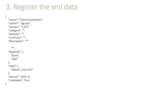 3. Register the xml data
{
"name": "Tutorial Scheduler",
"author": "agusto",
"version": "1.0.0",
"category": "",
"website": "",
"summary": "",
"description": """
""",
"depends": [
"base",
"sale"
],
"data": [
"data/ir_cron.xml"
],
"license": 'LGPL-3',
"installable": True
}
 