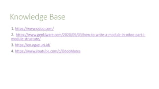Knowledge Base
1. https://www.odoo.com/
2. https://www.genkiware.com/2020/05/03/how-to-write-a-module-in-odoo-part-i-
module-structure/
3. https://en.ngasturi.id/
4. https://www.youtube.com/c/OdooMates
 