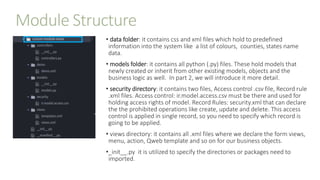 Module Structure
• data folder: it contains css and xml files which hold to predefined
information into the system like a list of colours, counties, states name
data.
• models folder: it contains all python (.py) files. These hold models that
newly created or inherit from other existing models, objects and the
business logic as well. In part 2, we will introduce it more detail.
• security directory: it contains two files, Access control .csv file, Record rule
.xml files. Access control: ir.model.access.csv must be there and used for
holding access rights of model. Record Rules: security.xml that can declare
the the prohibited operations like create, update and delete. This access
control is applied in single record, so you need to specify which record is
going to be applied.
• views directory: it contains all .xml files where we declare the form views,
menu, action, Qweb template and so on for our business objects.
•_init__.py it is utilized to specify the directories or packages need to
imported.
 