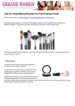  




	
  
Tips On Using Makeup Brushes For That Flawless Finish
Author: Karen Burns | Article Source | “Like” UrbaneWomen On Facebook


Having the right makeup is only part of the battle; using the right brushes is the other key to
flawless makeup. They play a key role in helping you achieve a salon-perfect look.




This article explains all the different uses for all the various makeup brushes, so you know what to
buy and when to use it!



1. Blush Brush

The blush brush is one of the most important
brushes in your makeup arsenal.

A well made brush will help you achieve a more
natural glow by giving you better control as you
highlight the contours of your bone structure.

Natural hair brushes are the most recommended by
makeup professionals. The hair cuticle does the
best job of lifting the blush powder to blend it with the natural oils from your skin, giving you a more
realistic glow with fewer streaks or blotches.
 