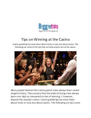 Tips on Winning at the Casino
Casino gambling has never been about tricks or luck, but about tactics. The
following are some of the tips that can help anyone win at the casino.
Many people believe that casino games have always been a back-
staged trickery. They assume that the odds of losing have always
been very high as compared to that of winning. I, however,
dispute this popular notion. Casino gambling has never been
about tricks or luck, but about tactics. The following are but some
 