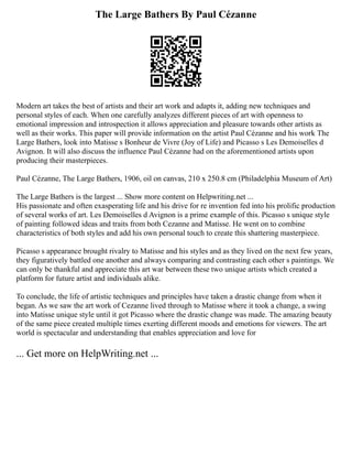 The Large Bathers By Paul Cézanne
Modern art takes the best of artists and their art work and adapts it, adding new techniques and
personal styles of each. When one carefully analyzes different pieces of art with openness to
emotional impression and introspection it allows appreciation and pleasure towards other artists as
well as their works. This paper will provide information on the artist Paul Cézanne and his work The
Large Bathers, look into Matisse s Bonheur de Vivre (Joy of Life) and Picasso s Les Demoiselles d
Avignon. It will also discuss the influence Paul Cézanne had on the aforementioned artists upon
producing their masterpieces.
Paul Cézanne, The Large Bathers, 1906, oil on canvas, 210 x 250.8 cm (Philadelphia Museum of Art)
The Large Bathers is the largest ... Show more content on Helpwriting.net ...
His passionate and often exasperating life and his drive for re invention fed into his prolific production
of several works of art. Les Demoiselles d Avignon is a prime example of this. Picasso s unique style
of painting followed ideas and traits from both Cezanne and Matisse. He went on to combine
characteristics of both styles and add his own personal touch to create this shattering masterpiece.
Picasso s appearance brought rivalry to Matisse and his styles and as they lived on the next few years,
they figuratively battled one another and always comparing and contrasting each other s paintings. We
can only be thankful and appreciate this art war between these two unique artists which created a
platform for future artist and individuals alike.
To conclude, the life of artistic techniques and principles have taken a drastic change from when it
began. As we saw the art work of Cezanne lived through to Matisse where it took a change, a swing
into Matisse unique style until it got Picasso where the drastic change was made. The amazing beauty
of the same piece created multiple times exerting different moods and emotions for viewers. The art
world is spectacular and understanding that enables appreciation and love for
... Get more on HelpWriting.net ...
 