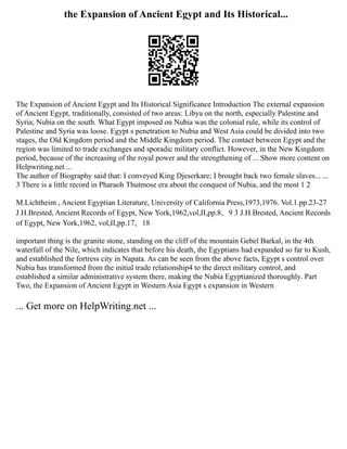 the Expansion of Ancient Egypt and Its Historical...
The Expansion of Ancient Egypt and Its Historical Significance Introduction The external expansion
of Ancient Egypt, traditionally, consisted of two areas: Libya on the north, especially Palestine and
Syria; Nubia on the south. What Egypt imposed on Nubia was the colonial rule, while its control of
Palestine and Syria was loose. Egypt s penetration to Nubia and West Asia could be divided into two
stages, the Old Kingdom period and the Middle Kingdom period. The contact between Egypt and the
region was limited to trade exchanges and sporadic military conflict. However, in the New Kingdom
period, because of the increasing of the royal power and the strengthening of ... Show more content on
Helpwriting.net ...
The author of Biography said that: I conveyed King Djeserkare; I brought back two female slaves... ...
3 There is a little record in Pharaoh Thutmose era about the conquest of Nubia, and the most 1 2
M.Lichtheim , Ancient Egyptian Literature, University of California Press,1973,1976. Vol.1.pp.23‐27
J.H.Brested, Ancient Records of Egypt, New York,1962,vol,II,pp.8、9 3 J.H.Brested, Ancient Records
of Egypt, New York,1962, vol,II,pp.17、18
important thing is the granite stone, standing on the cliff of the mountain Gebel Barkal, in the 4th
waterfall of the Nile, which indicates that before his death, the Egyptians had expanded so far to Kush,
and established the fortress city in Napata. As can be seen from the above facts, Egypt s control over
Nubia has transformed from the initial trade relationship4 to the direct military control, and
established a similar administrative system there, making the Nubia Egyptianized thoroughly. Part
Two, the Expansion of Ancient Egypt in Western Asia Egypt s expansion in Western
... Get more on HelpWriting.net ...
 