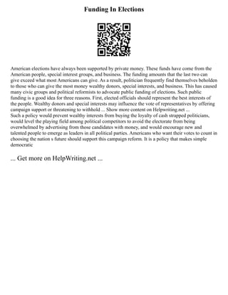 Funding In Elections
American elections have always been supported by private money. These funds have come from the
American people, special interest groups, and business. The funding amounts that the last two can
give exceed what most Americans can give. As a result, politician frequently find themselves beholden
to those who can give the most money wealthy donors, special interests, and business. This has caused
many civic groups and political reformists to advocate public funding of elections. Such public
funding is a good idea for three reasons. First, elected officials should represent the best interests of
the people. Wealthy donors and special interests may influence the vote of representatives by offering
campaign support or threatening to withhold ... Show more content on Helpwriting.net ...
Such a policy would prevent wealthy interests from buying the loyalty of cash strapped politicians,
would level the playing field among political competitors to avoid the electorate from being
overwhelmed by advertising from those candidates with money, and would encourage new and
talented people to emerge as leaders in all political parties. Americans who want their votes to count in
choosing the nation s future should support this campaign reform. It is a policy that makes simple
democratic
... Get more on HelpWriting.net ...
 