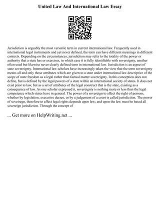 United Law And International Law Essay
Jurisdiction is arguably the most versatile term in current international law. Frequently used in
international legal instruments and yet never defined, the term can have different meanings in different
contexts. Depending on the circumstances, jurisdiction may refer to the totality of the power or
authority that a state has or exercises, in which case it is fully identifiable with sovereignty, another
often used but likewise never clearly defined term in international law. Jurisdiction is an aspect of
state sovereignty. International law scholars have increasingly taken the view that the term sovereignty
means all and only those attributes which are given to a state under international law descriptive of the
scope of state freedom as a legal rather than factual matter sovereignty. In this conception does not
define, but is defined by the legal powers of a state within an international society of states. It does not
exist prior to law, but as a set of attributes of the legal construct that is the state, existing as a
consequence of law. As one scholar expressed it, sovereignty is nothing more or less than the legal
competence which states have in general. The power of a sovereign to affect the right of persons,
whether by legislation, executive decree, or by a judgement of a court is called jurisdiction. The power
of soveiregn, therefore to affect legal rights depends upon law; and upon the law must be based all
sovereign jurisdiction. Through the concept of
... Get more on HelpWriting.net ...
 