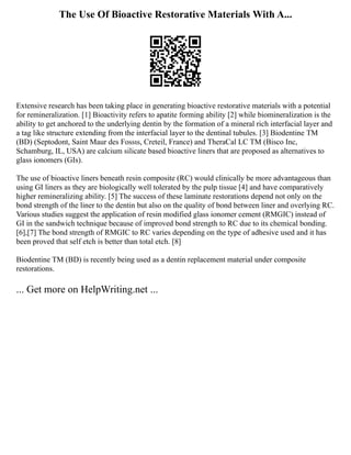 The Use Of Bioactive Restorative Materials With A...
Extensive research has been taking place in generating bioactive restorative materials with a potential
for remineralization. [1] Bioactivity refers to apatite forming ability [2] while biomineralization is the
ability to get anchored to the underlying dentin by the formation of a mineral rich interfacial layer and
a tag like structure extending from the interfacial layer to the dentinal tubules. [3] Biodentine TM
(BD) (Septodont, Saint Maur des Fossιs, Creteil, France) and TheraCal LC TM (Bisco Inc,
Schamburg, IL, USA) are calcium silicate based bioactive liners that are proposed as alternatives to
glass ionomers (GIs).
The use of bioactive liners beneath resin composite (RC) would clinically be more advantageous than
using GI liners as they are biologically well tolerated by the pulp tissue [4] and have comparatively
higher remineralizing ability. [5] The success of these laminate restorations depend not only on the
bond strength of the liner to the dentin but also on the quality of bond between liner and overlying RC.
Various studies suggest the application of resin modified glass ionomer cement (RMGIC) instead of
GI in the sandwich technique because of improved bond strength to RC due to its chemical bonding.
[6],[7] The bond strength of RMGIC to RC varies depending on the type of adhesive used and it has
been proved that self etch is better than total etch. [8]
Biodentine TM (BD) is recently being used as a dentin replacement material under composite
restorations.
... Get more on HelpWriting.net ...
 