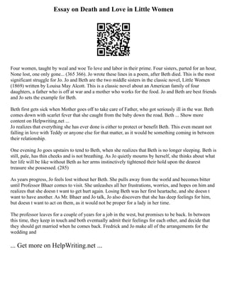 Essay on Death and Love in Little Women
Four women, taught by weal and woe To love and labor in their prime. Four sisters, parted for an hour,
None lost, one only gone... (365 366). Jo wrote these lines in a poem, after Beth died. This is the most
significant struggle for Jo. Jo and Beth are the two middle sisters in the classic novel, Little Women
(1869) written by Louisa May Alcott. This is a classic novel about an American family of four
daughters, a father who is off at war and a mother who works for the food. Jo and Beth are best friends
and Jo sets the example for Beth.
Beth first gets sick when Mother goes off to take care of Father, who got seriously ill in the war. Beth
comes down with scarlet fever that she caught from the baby down the road. Beth ... Show more
content on Helpwriting.net ...
Jo realizes that everything she has ever done is either to protect or benefit Beth. This even meant not
falling in love with Teddy or anyone else for that matter, as it would be something coming in between
their relationship.
One evening Jo goes upstairs to tend to Beth, when she realizes that Beth is no longer sleeping. Beth is
still, pale, has thin cheeks and is not breathing. As Jo quietly mourns by herself, she thinks about what
her life will be like without Beth as her arms instinctively tightened their hold upon the dearest
treasure she possessed. (285)
As years progress, Jo feels lost without her Beth. She pulls away from the world and becomes bitter
until Professor Bhaer comes to visit. She unleashes all her frustrations, worries, and hopes on him and
realizes that she doesn t want to get hurt again. Losing Beth was her first heartache, and she doesn t
want to have another. As Mr. Bhaer and Jo talk, Jo also discovers that she has deep feelings for him,
but doesn t want to act on them, as it would not be proper for a lady in her time.
The professor leaves for a couple of years for a job in the west, but promises to be back. In between
this time, they keep in touch and both eventually admit their feelings for each other, and decide that
they should get married when he comes back. Fredrick and Jo make all of the arrangements for the
wedding and
... Get more on HelpWriting.net ...
 