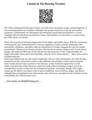Canada In The Roaring Twenties
The 1920s, nicknamed the Roaring Twenties, was full of new inventions, trends, and developments. It
was a booming decade for Canadians, although some groups missed out on the fun and carefree
experience. Unfortunately, the Aboriginals and immigrants faced brutal discrimination. As most
Canadians did not experience consumerism, leisure, and rebellion, it is clear that to a certain extent,
the 1920s weren t so roaring .
Those who experienced the boom happened to be the higher and middle classes. With the extra money
in their pockets, they treated themselves with new appliances, fashion, and fun. During this time,
automobiles, telephones, and radios made an introduction to Canada, changing the way how people
communicate. Visiting movie theatres and jazz clubs became a common doing as well. Lower classes,
though, still could not afford any of this and not even the necessities of life. Unquestionably, the
higher and middle classes had it all in the1920s, when the lower classes did not. ... Show more content
on Helpwriting.net ...
While men fought in the war, the women temporarily took over their job positions, but when the men
returned home, the women had to return to the traditional role of being a mother and a housewife.
Some women did not want to go back to the old ways, as they wanted an opportunity to work
whatever position they d like. However, under the words of the Constitution, women were to be
excluded from society, as they were not considered as persons . Eventually, though, with a fight,
women got the right to vote and to work in some occupations, such as lawyers, judges, and doctors.
Although they accomplished some achievements, they still weren t accepted into the Canadian society.
Considerably, the 1920s for them was a
... Get more on HelpWriting.net ...
 