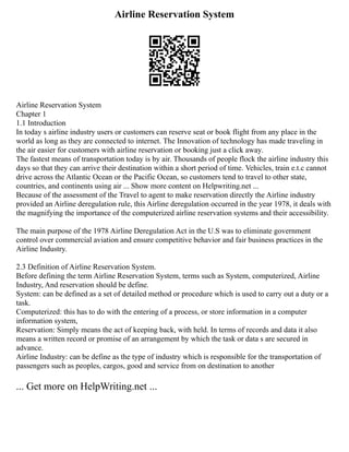 Airline Reservation System
Airline Reservation System
Chapter 1
1.1 Introduction
In today s airline industry users or customers can reserve seat or book flight from any place in the
world as long as they are connected to internet. The Innovation of technology has made traveling in
the air easier for customers with airline reservation or booking just a click away.
The fastest means of transportation today is by air. Thousands of people flock the airline industry this
days so that they can arrive their destination within a short period of time. Vehicles, train e.t.c cannot
drive across the Atlantic Ocean or the Pacific Ocean, so customers tend to travel to other state,
countries, and continents using air ... Show more content on Helpwriting.net ...
Because of the assessment of the Travel to agent to make reservation directly the Airline industry
provided an Airline deregulation rule, this Airline deregulation occurred in the year 1978, it deals with
the magnifying the importance of the computerized airline reservation systems and their accessibility.
The main purpose of the 1978 Airline Deregulation Act in the U.S was to eliminate government
control over commercial aviation and ensure competitive behavior and fair business practices in the
Airline Industry.
2.3 Definition of Airline Reservation System.
Before defining the term Airline Reservation System, terms such as System, computerized, Airline
Industry, And reservation should be define.
System: can be defined as a set of detailed method or procedure which is used to carry out a duty or a
task.
Computerized: this has to do with the entering of a process, or store information in a computer
information system,
Reservation: Simply means the act of keeping back, with held. In terms of records and data it also
means a written record or promise of an arrangement by which the task or data s are secured in
advance.
Airline Industry: can be define as the type of industry which is responsible for the transportation of
passengers such as peoples, cargos, good and service from on destination to another
... Get more on HelpWriting.net ...
 