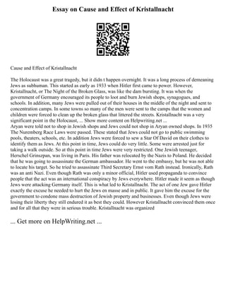 Essay on Cause and Effect of Kristallnacht
Cause and Effect of Kristallnacht
The Holocaust was a great tragedy, but it didn t happen overnight. It was a long process of demeaning
Jews as subhuman. This started as early as 1933 when Hitler first came to power. However,
Kristallnacht, or The Night of the Broken Glass, was like the dam bursting. It was when the
government of Germany encouraged its people to loot and burn Jewish shops, synagogues, and
schools. In addition, many Jews were pulled out of their houses in the middle of the night and sent to
concentration camps. In some towns so many of the men were sent to the camps that the women and
children were forced to clean up the broken glass that littered the streets. Kristallnacht was a very
significant point in the Holocaust, ... Show more content on Helpwriting.net ...
Aryan were told not to shop in Jewish shops and Jews could not shop in Aryan owned shops. In 1935
The Nuremberg Race Laws were passed. These stated that Jews could not go to public swimming
pools, theaters, schools, etc. In addition Jews were forced to sew a Star Of David on their clothes to
identify them as Jews. At this point in time, Jews could do very little. Some were arrested just for
taking a walk outside. So at this point in time Jews were very restricted. One Jewish teenager,
Herschel Grinszpan, was living in Paris. His father was relocated by the Nazis to Poland. He decided
that he was going to assassinate the German ambassador. He went to the embassy, but he was not able
to locate his target. So he tried to assassinate Third Secretary Ernst vom Rath instead. Ironically, Rath
was an anti Nazi. Even though Rath was only a minor official, Hitler used propaganda to convince
people that the act was an international conspiracy by Jews everywhere. Hitler made it seem as though
Jews were attacking Germany itself. This is what led to Kristallnacht. The act of one Jew gave Hitler
exactly the excuse he needed to hurt the Jews en masse and in public. It gave him the excuse for the
government to condone mass destruction of Jewish property and businesses. Even though Jews were
losing their liberty they still endured it as best they could. However Kristallnacht convinced them once
and for all that they were in serious trouble. Kristallnacht was organized
... Get more on HelpWriting.net ...
 