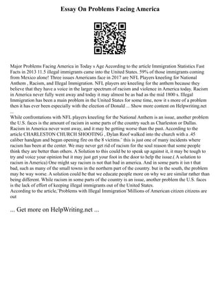 Essay On Problems Facing America
Major Problems Facing America in Today s Age According to the article Immigration Statistics Fast
Facts in 2013 11.5 illegal immigrants came into the United States. 59% of those immigrants coming
from Mexico alone! Three issues Americans face in 2017 are NFL Players kneeling for National
Anthem , Racism, and Illegal Immigration. NFL players are kneeling for the anthem because they
believe that they have a voice in the larger spectrum of racism and violence in America today. Racism
in America never fully went away and today it may almost be as bad as the mid 1800 s. Illegal
Immigration has been a main problem in the United States for some time, now it s more of a problem
then it has ever been especially with the election of Donald ... Show more content on Helpwriting.net
...
While confrontations with NFL players kneeling for the National Anthem is an issue, another problem
the U.S. faces is the amount of racism in some parts of the country such as Charleston or Dallas.
Racism in America never went away, and it may be getting worse than the past. According to the
article CHARLESTON CHURCH SHOOTING , Dylan Roof walked into the church with a .45
caliber handgun and began opening fire on the 8 victims.¨ this is just one of many incidents where
racism has been at the center. We may never get rid of racism for the soul reason that some people
think they are better than others. A Solution to this could be to speak up against it, it may be tough to
try and voice your opinion but it may just get your foot in the door to help the issue.( A solution to
racism in America) One might say racism is not that bad in america. And in some parts it isn t that
bad, such as many of the small towns in the northern part of the country. but in the south, the problem
may be way worse. A solution could be that we educate people more on why we are similar rather than
being different. While racism in some parts of the country is an issue, another problem the U.S. faces
is the lack of effort of keeping illegal immigrants out of the United States.
According to the article,¨Problems with Illegal Immigration¨Millions of American citizen citizens are
out
... Get more on HelpWriting.net ...
 