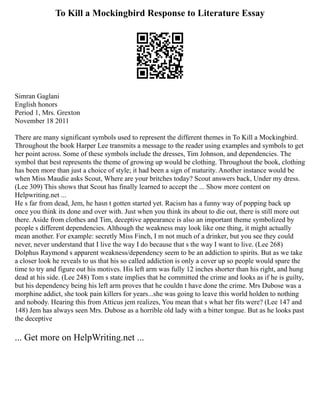 To Kill a Mockingbird Response to Literature Essay
Simran Gaglani
English honors
Period 1, Mrs. Grexton
November 18 2011
There are many significant symbols used to represent the different themes in To Kill a Mockingbird.
Throughout the book Harper Lee transmits a message to the reader using examples and symbols to get
her point across. Some of these symbols include the dresses, Tim Johnson, and dependencies. The
symbol that best represents the theme of growing up would be clothing. Throughout the book, clothing
has been more than just a choice of style; it had been a sign of maturity. Another instance would be
when Miss Maudie asks Scout, Where are your britches today? Scout answers back, Under my dress.
(Lee 309) This shows that Scout has finally learned to accept the ... Show more content on
Helpwriting.net ...
He s far from dead, Jem, he hasn t gotten started yet. Racism has a funny way of popping back up
once you think its done and over with. Just when you think its about to die out, there is still more out
there. Aside from clothes and Tim, deceptive appearance is also an important theme symbolized by
people s different dependencies. Although the weakness may look like one thing, it might actually
mean another. For example: secretly Miss Finch, I m not much of a drinker, but you see they could
never, never understand that I live the way I do because that s the way I want to live. (Lee 268)
Dolphus Raymond s apparent weakness/dependency seem to be an addiction to spirits. But as we take
a closer look he reveals to us that his so called addiction is only a cover up so people would spare the
time to try and figure out his motives. His left arm was fully 12 inches shorter than his right, and hung
dead at his side. (Lee 248) Tom s state implies that he committed the crime and looks as if he is guilty,
but his dependency being his left arm proves that he couldn t have done the crime. Mrs Dubose was a
morphine addict, she took pain killers for years...she was going to leave this world holden to nothing
and nobody. Hearing this from Atticus jem realizes, You mean that s what her fits were? (Lee 147 and
148) Jem has always seen Mrs. Dubose as a horrible old lady with a bitter tongue. But as he looks past
the deceptive
... Get more on HelpWriting.net ...
 