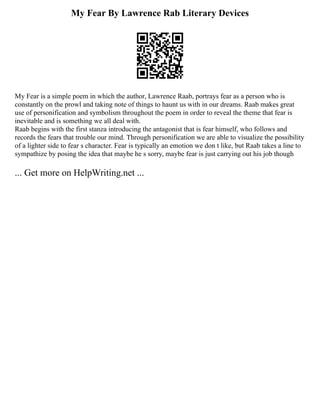 My Fear By Lawrence Rab Literary Devices
My Fear is a simple poem in which the author, Lawrence Raab, portrays fear as a person who is
constantly on the prowl and taking note of things to haunt us with in our dreams. Raab makes great
use of personification and symbolism throughout the poem in order to reveal the theme that fear is
inevitable and is something we all deal with.
Raab begins with the first stanza introducing the antagonist that is fear himself, who follows and
records the fears that trouble our mind. Through personification we are able to visualize the possibility
of a lighter side to fear s character. Fear is typically an emotion we don t like, but Raab takes a line to
sympathize by posing the idea that maybe he s sorry, maybe fear is just carrying out his job though
... Get more on HelpWriting.net ...
 