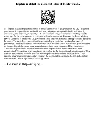 Explain in detail the responsibilities of the different...
M1 Explain in detail the responsibilities of the different levels of government in the UK The central
government is responsible for the health and safety of people, they provide health and safety by
maintaining and improving the quality of the environment. The government also has the power to
make laws for the entire country, in contrast with local governments. However, the Prime Minister
(David Cameron) is head of the UK government so he s responsible for all of the policy and decisions
he makes. The central government has the responsibility to create laws unlike other levels of
government; this is because if all levels were able to do the same then it would cause great confusion
to citizens. One of the central governments is the ... Show more content on Helpwriting.net ...
The devolved parliaments are able to maintain their responsibilities because they have been
decentralised. The regional governments are responsible for the formulation of planning policy. They
form an important and essential interface between policies at the national and local level. They
regional government also focus on key issues of the region, set priorities and the core policies that
form the basis of their regional space strategy. Local
... Get more on HelpWriting.net ...
 
