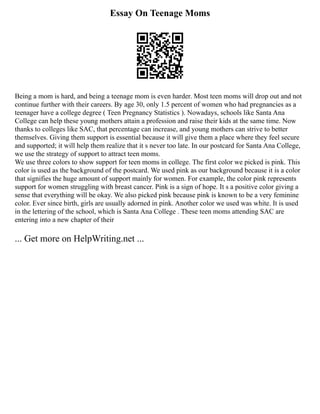 Essay On Teenage Moms
Being a mom is hard, and being a teenage mom is even harder. Most teen moms will drop out and not
continue further with their careers. By age 30, only 1.5 percent of women who had pregnancies as a
teenager have a college degree ( Teen Pregnancy Statistics ). Nowadays, schools like Santa Ana
College can help these young mothers attain a profession and raise their kids at the same time. Now
thanks to colleges like SAC, that percentage can increase, and young mothers can strive to better
themselves. Giving them support is essential because it will give them a place where they feel secure
and supported; it will help them realize that it s never too late. In our postcard for Santa Ana College,
we use the strategy of support to attract teen moms.
We use three colors to show support for teen moms in college. The first color we picked is pink. This
color is used as the background of the postcard. We used pink as our background because it is a color
that signifies the huge amount of support mainly for women. For example, the color pink represents
support for women struggling with breast cancer. Pink is a sign of hope. It s a positive color giving a
sense that everything will be okay. We also picked pink because pink is known to be a very feminine
color. Ever since birth, girls are usually adorned in pink. Another color we used was white. It is used
in the lettering of the school, which is Santa Ana College . These teen moms attending SAC are
entering into a new chapter of their
... Get more on HelpWriting.net ...
 