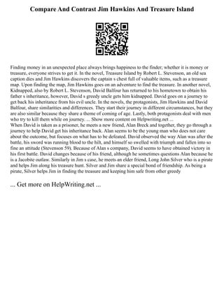 Compare And Contrast Jim Hawkins And Treasure Island
Finding money in an unexpected place always brings happiness to the finder; whether it is money or
treasure, everyone strives to get it. In the novel, Treasure Island by Robert L. Stevenson, an old sea
caption dies and Jim Hawkins discovers the captain s chest full of valuable items, such as a treasure
map. Upon finding the map, Jim Hawkins goes on an adventure to find the treasure. In another novel,
Kidnapped, also by Robert L. Stevenson, David Balfour has returned to his hometown to obtain his
father s inheritance, however, David s greedy uncle gets him kidnapped. David goes on a journey to
get back his inheritance from his evil uncle. In the novels, the protagonists, Jim Hawkins and David
Balfour, share similarities and differences. They start their journey in different circumstances, but they
are also similar because they share a theme of coming of age. Lastly, both protagonists deal with men
who try to kill them while on journey. ... Show more content on Helpwriting.net ...
When David is taken as a prisoner, he meets a new friend, Alan Breck and together, they go through a
journey to help David get his inheritance back. Alan seems to be the young man who does not care
about the outcome, but focuses on what has to be defeated. David observed the way Alan was after the
battle, his sword was running blood to the hilt, and himself so swelled with triumph and fallen into so
fine an attitude (Stevenson 59). Because of Alan s company, David seems to have obtained victory in
his first battle. David changes because of his friend, although he sometimes questions Alan because he
is a Jacobite outlaw. Similarly in Jim s case, he meets an elder friend, Long John Silver who is a pirate
and helps Jim along his treasure hunt. Silver and Jim share a special bond of friendship. As being a
pirate, Silver helps Jim in finding the treasure and keeping him safe from other greedy
... Get more on HelpWriting.net ...
 