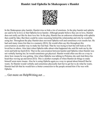 Hamlet And Ophelia In Shakespeare s Hamlet
In the Shakespeare play hamlet, Hamlet tries to hide a lot of emotions. In the play hamlet and ophelia
are said to be in love or that Ophelia loves hamlet. Although people believe they are in love, Hamlet
does not really act like he does love her. In the play, Hamlet has an unknown relationship with ophelia
that could be fake; But there could be some reasoning behind the relationship and why he would be
using her. Throughout the play Hamlet does not treat Ophelia well and sometimes even insults her. He
had said many times Get thee to a nunnery (III.I). He would often say this throughout this
conversation as another way to make her feel bad. That he was trying to hurt but still look as if he
loved her to others. Also later when Ophelia talks about what happened she said He took me by the
wrist and held me hard (II.I). That in the conversation between hamlet and Ophelia when Hamlet was
not verbally hurting her, he would sometimes get physical. Hamlet would often use this as a way to
show how insane he was getting. Also when Ophelia was talking to Polonius she said And thrice his
head thus waving up and down (II.I). This is another example of when Hamlet do things to make
himself seem more insane. Also he is using Ophelia again as a way to spread about himself that he
wants. So Hamlet would verbally and sometimes physically hurt her to get her to do what he wants.
Hamlet had felt that he would have a better connection to the people around him if he was with
Ophelia.
... Get more on HelpWriting.net ...
 