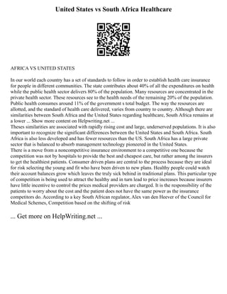 United States vs South Africa Healthcare
AFRICA VS UNITED STATES
In our world each country has a set of standards to follow in order to establish health care insurance
for people in different communities. The state contributes about 40% of all the expenditures on health
while the public health sector delivers 80% of the population. Many resources are concentrated in the
private health sector. These resources see to the health needs of the remaining 20% of the population.
Public health consumes around 11% of the government s total budget. The way the resources are
allotted, and the standard of health care delivered, varies from country to country. Although there are
similarities between South Africa and the United States regarding healthcare, South Africa remains at
a lower ... Show more content on Helpwriting.net ...
Theses similarities are associated with rapidly rising cost and large, underserved populations. It is also
important to recognize the significant differences between the United States and South Africa. South
Africa is also less developed and has fewer resources than the US. South Africa has a large private
sector that is balanced to absorb management technology pioneered in the United States.
There is a move from a noncompetitive insurance environment to a competitive one because the
competition was not by hospitals to provide the best and cheapest care, but rather among the insurers
to get the healthiest patients. Consumer driven plans are central to the process because they are ideal
for risk selecting the young and fit who have been driven to new plans. Healthy people could watch
their account balances grow which leaves the truly sick behind in traditional plans. This particular type
of competition is being used to attract the healthy and in turn lead to price increases because insurers
have little incentive to control the prices medical providers are charged. It is the responsibility of the
patients to worry about the cost and the patient does not have the same power as the insurance
competitors do. According to a key South African regulator, Alex van den Heever of the Council for
Medical Schemes, Competition based on the shifting of risk
... Get more on HelpWriting.net ...
 