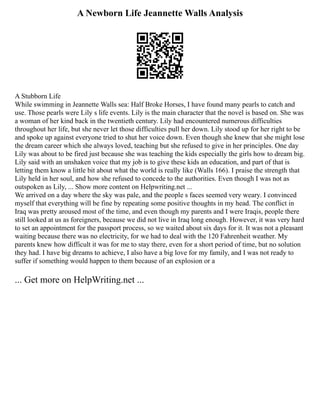 A Newborn Life Jeannette Walls Analysis
A Stubborn Life
While swimming in Jeannette Walls sea: Half Broke Horses, I have found many pearls to catch and
use. Those pearls were Lily s life events. Lily is the main character that the novel is based on. She was
a woman of her kind back in the twentieth century. Lily had encountered numerous difficulties
throughout her life, but she never let those difficulties pull her down. Lily stood up for her right to be
and spoke up against everyone tried to shut her voice down. Even though she knew that she might lose
the dream career which she always loved, teaching but she refused to give in her principles. One day
Lily was about to be fired just because she was teaching the kids especially the girls how to dream big.
Lily said with an unshaken voice that my job is to give these kids an education, and part of that is
letting them know a little bit about what the world is really like (Walls 166). I praise the strength that
Lily held in her soul, and how she refused to concede to the authorities. Even though I was not as
outspoken as Lily, ... Show more content on Helpwriting.net ...
We arrived on a day where the sky was pale, and the people s faces seemed very weary. I convinced
myself that everything will be fine by repeating some positive thoughts in my head. The conflict in
Iraq was pretty aroused most of the time, and even though my parents and I were Iraqis, people there
still looked at us as foreigners, because we did not live in Iraq long enough. However, it was very hard
to set an appointment for the passport process, so we waited about six days for it. It was not a pleasant
waiting because there was no electricity, for we had to deal with the 120 Fahrenheit weather. My
parents knew how difficult it was for me to stay there, even for a short period of time, but no solution
they had. I have big dreams to achieve, I also have a big love for my family, and I was not ready to
suffer if something would happen to them because of an explosion or a
... Get more on HelpWriting.net ...
 