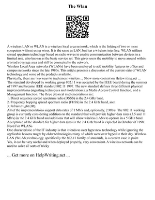 The Wlan
A wireless LAN or WLAN is a wireless local area network, which is the linking of two or more
computers without using wires. It is the same as LAN, but has a wireless interface. WLAN utilizes
spread spectrum technology based on radio waves to enable communication between devices in a
limited area, also known as the basic service set. This gives users the mobility to move around within
a broad coverage area and still be connected to the network.
Wireless Local Area networks (WLANs) have been employed to add mobility features to office and
campus networks since the late 1980s. This article presents a discussion of the current state of WLAN
technology and some of the products available.
Physically, there are two ways to implement wireless ... Show more content on Helpwriting.net ...
The standard developed by working group 802.11 was accepted by the IEEE board during the summer
of 1997 and became IEEE standard 802.11 1997. The new standard defines three different physical
implementations (signaling techniques and modulations), a Media Access Control function, and a
Management function. The three physical implementations are:
1. Direct sequence spread spectrum radio (DSSS) in the 2.4 GHz band,
2. Frequency hopping spread spectrum radio (FHSS) in the 2.4 GHz band, and
3. Infrared light (IR).
All of the implementations support data rates of 1 Mb/s and, optionally, 2 Mb/s. The 802.11 working
group is currently considering additions to the standard that will provide higher data rates (5.5 and 11
Mb/s) in the 2.4 GHz band and additions that will allow wireless LANs to operate in a 5 GHz band.
Acceptance of the standard for higher data rates in the 2.4 GHz band is expected in October of 1998.
Need For WLANs
One characteristic of the IT industry is that it tends to over hype new technology while ignoring the
applicable lessons taught by older technologies many of which were over hyped in their day. Wireless
LAN (WLAN) technology, specifically the 802.11 family of standards, is a current case in point.
Yes, it can be very useful and when deployed properly, very convenient. A wireless network can be
used to solve all sorts of tricky
... Get more on HelpWriting.net ...
 