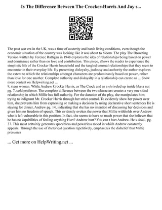 Is The Difference Between The Crocker-Harris And Jay s...
The post war era in the UK, was a time of austerity and harsh living conditions, even though the
economic situation of the country was looking like it was about to bloom. The play The Browning
Version written by Terence Rattigan in 1948 explores the idea of relationships being based on power
and dominance rather than on love and contribution. This piece, allows the reader to experience the
simplistic life of the Crocker Harris household and the tangled unusual relationships that they seem to
encounter in their everyday life. By presenting disloyalty, jealousy and authority the author explores
the extent to which the relationships amongst characters are predominantly based on power, rather
than love for one another. Complete authority and disloyalty in a relationship can create an ... Show
more content on Helpwriting.net ...
9, stern woman. While Andrew Crocker Harris, as The Crock and as a shriveled up inside like a nut
pg. 7, cold professor. The complete difference between the two characters creates a very one sided
relationship in which Millie has full authority. For the duration of the play, she manipulates him;
trying to indignant Mr. Crocker Harris through her strict control. To evidently show her power over
him, she prevents him from expressing or making a decision by using declarative short sentences He is
staying for dinner, Andrew pg. 14, indicating that she has no intention of discussing her decisions and
gives him no freedom of speech. This evidently evokes the power that Millie withholds over Andrew
who is left vulnerable in this position. In fact, she seems to have so much power that she believes that
he has no capabilities of feeling anything Hurt? Andrew hurt? You can t hurt Andrew. He s dead , pg.
37. This most certainly generates speechless and powerless mood in which Andrew constantly
appears. Through the use of rhetorical question repetitively, emphasizes the disbelief that Millie
presumes
... Get more on HelpWriting.net ...
 