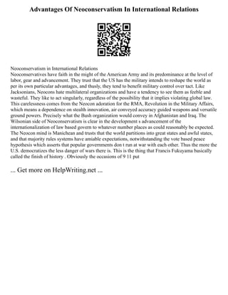 Advantages Of Neoconservatism In International Relations
Neoconservatism in International Relations
Neoconservatives have faith in the might of the American Army and its predominance at the level of
labor, gear and advancement. They trust that the US has the military intends to reshape the world as
per its own particular advantages, and thusly, they tend to benefit military control over tact. Like
Jacksonians, Neocons hate multilateral organizations and have a tendency to see them as feeble and
wasteful. They like to act singularly, regardless of the possibility that it implies violating global law.
This carelessness comes from the Neocon adoration for the RMA, Revolution in the Military Affairs,
which means a dependence on stealth innovation, air conveyed accuracy guided weapons and versatile
ground powers. Precisely what the Bush organization would convey in Afghanistan and Iraq. The
Wilsonian side of Neoconservatism is clear in the development s advancement of the
internationalization of law based govern to whatever number places as could reasonably be expected.
The Neocon mind is Manichean and trusts that the world partitions into great states and awful states,
and that majority rules systems have amiable expectations, notwithstanding the vote based peace
hypothesis which asserts that popular governments don t run at war with each other. Thus the more the
U.S. democratizes the less danger of wars there is. This is the thing that Francis Fukuyama basically
called the finish of history . Obviously the occasions of 9 11 put
... Get more on HelpWriting.net ...
 