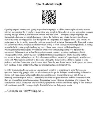Speech About Google
Opening up your browser and typing a question into google is all but commonplace for the modern
internet user, ordinarily, if you have a question, you google it. Nowadays it seems appropriate to deem
reading through a book for information tedious and inefficient. Throughout the years google has
formulated a fast, and seemingly harmless system, the further a user clicks, the more they know.
However, some have speculated that this system isn t as perfect as it appears to be. As a society, we
praise google for it s ability to rapidly cultivate a surplus of websites. Consequently, this quick system
has compromised our patience and hindered our ability to work through multi step problems. Leading
several to believe that google is changing our ... Show more content on Helpwriting.net ...
Praising immense thinking and recollection upon one s surroundings is the core belief of the
movement, followers strive to find True enlightenment , connect to nature, and to unveil their
Transparent Eyeball . Achieving this elevated intellectual level requires one to meditate on their
environment in an isolated space to find a harmony within as a result of respecting the world around
one s self. Although it is difficult to detox one s thoughts, it is possible, all that is needed is some
patience, and time. Moreover, practices and ideas from the past do not have to be forgotten, no matter
how outdated it may appear to be, they have numerous lessons to learn from.
In order to understand why some are suspicious of google it is imperative to know how google
operates. Essentially, google relies on advertisements for profit. In hopes to exhaust key information
from a web page, many will quickly skim through the page, it is rare that a user will decide to
intensely read through an article. The majority of users navigate from one website to another when
they are researching, google encourages this practice by providing an abundance of web pages the
searcher can utilize. Moreover, one will usually jump from website to website, trying to find as much
information as possible. Unsurprisingly, this is the behavior that google wants
... Get more on HelpWriting.net ...
 
