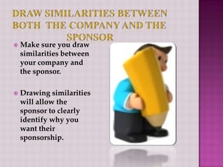 Draw Similarities between both  the company and the  		    sponsorMake sure you draw similarities between your company and the sponsor.Drawing similarities will allow the sponsor to clearly identify why you want their sponsorship.