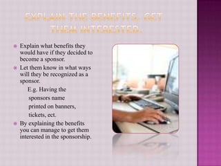     Explain the Benefits, get    	     them interested. Explain what benefits they would have if they decided to become a sponsor.Let them know in what ways will they be recognized as a sponsor.    E.g. Having the           sponsors name          printed on banners,           tickets, ect.By explaining the benefits you can manage to get them interested in the sponsorship.