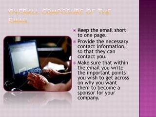 Overall composure of the emailKeep the email short to one page. Provide the necessary contact information, so that they can contact you.Make sure that within the email you write the important points you wish to get across on why you want them to become a sponsor for your company.