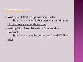 ReferencesWriting an Effective Sponsorship Letter. 	http://www.lettersforbusiness.com/writing-an-effective-sponsorship-letter.htmWriting Tips: How To Write a Sponsorship Proposal.http://www.youtube.com/watch?v=xPY6PUyyrpg