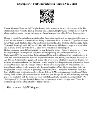 Examples Of Foil Characters In Romeo And Juliet
Romeo Mercutio Character Foil The play Romeo Juliet presents a few specific character foils. The
characters Romeo Mercutio develop a unique foil; Mercutio, the player, and Romeo, the lover. Both
characters have unique characteristics that set themselves apart, but all in all, bind them together.
Romeo is one of the main characters in the play. Romeo is romantic and has a passion to love and be
loved. He uses words to express his love. Firstly, for example, in Act 1 Scene 5, If I profane with my
unworthiest hand, this holy shrine, the gentle sin is this; my lips, two blushing pilgrims, ready stand.
To smooth that rough touch with a tender kiss. (W. Shakespeare 837) Romeo longs to be with Juliet,
and in a way, invites her to his love. ... Show more content on Helpwriting.net ...
He is a player and has a different outlook on love. Primarily, in Act 1 Scene 4, Mercutio says If love
be rough with you, be rough with love; Prick love for pricking, and you beat love down. (W.
Shakespeare 829) He suggests that Romeo disregard love, and in addition, to have sex to get over it.
Also, one possible reason that Mercutio despises love is that he s possibly heartbroken. Secondly, in
Act 1 Scene 4, he describes Queen Mab as one who gives people what they want, in her dreams. For
example, On courtiers knees, that dream on curtsies straight; O er lawyers fingers, who straight dream
on fees; O er ladies lips, who straight on kisses dream. (W. Shakespeare 830) These dreams are
insignificant, and as a result, Mercutio tells Romeo about Queen Mab; his dreams about Juliet are
insignificant. Finally, Mercutio is apparently jealous of Romeo. Throughout Romeo and Juliet, his
lines label him as a pessimistic non lover. In Act 2 Scene 4, Mercutio says Alas, poor Romeo! He is
already dead, stabbed with a white wench s black eye, shot through the ear with a love song, the very
pin of his heart cleft with the blind bow boy s butt shaft. And is he a man to encounter Tybalt? (W.
Shakespeare 858) He says that of all Romeo has been through, he can t even go up to Tybalt. So,
Mercutio is possibly jealous of Romeo because he can t
... Get more on HelpWriting.net ...
 