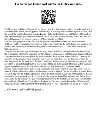 The Norse god Loki is well known for his trickery and...
The Norse god Loki is well known for his trickery and deceit in modern culture. He had a quick wit, a
twisted sense of humor, and an appetite from devilry. In actuality he wasn t born a god at all. Loki was
the son of the giant Farbauti and giantess Laufey ( Loki: the Father of Lies and Deceit ). He snuck his
way into becoming a god and was considered one of the Aesir. Even so he was a sort of anti hero to
the gods because of his mischievous ways (Allen, Saunders, LOKI ).
Loki had multiple partners. His first was the giantess Angrboda who bore him three monstrous
children. ( Loki ) Jormungand was a serpent so large that he circled the earth. Fenrir was a giant wolf,
and Hel with her fitting name became the goddess of the underworld. ... Show more content on
Helpwriting.net ...
The giant was smart though and brought his trusty steed, Svadilfari, to help him hull the boulders to
the construction site (Allen, Saunders, LOKI ). Freya became anxious and Odin even threatened to put
Loki to death if they were caught in the unpleasant deal. In an attempt to save his hide Loki took the
form of a pretty mare and lured Svadilfari away from his work. Loki kept the horse away until the
time had passed for the work to be finished (Lindeman). In his mare form Loki became pregnant and
gave birth to an eight legged foal which was named Sleipnir. Loki presented him as a gift to Odin and
regained good favor with the kind of the gods and his son, Thor (Allen, Saunders, LOKI ).
As time went on the trickster god became less playful and more evil in his ways. The humor that he
was full of before became a sadistic need to create chaos in Asgard. One such incident involved Thor s
wife, Sif. She was the goddess of harvest, known for her beautiful golden hair. One night Loki thought
it would be funny to sneak into Sif s room while she slept and lop off her gorgeous hair. When Thor
found out what he had done the god of thunder became irate. He hunted Loki down and threatened to
destroy him for his offense. The trickster pleaded with Thor and promised to replace Sif s hair with
real gold, as well and bring other trinkets for the Aesir. He was released and set out on his journey to
... Get more on HelpWriting.net ...
 