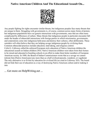 Native American Children And The Educational Assault On...
Any people fighting for rights encounter similar threats, but indigenous peoples face many threats that
are unique to them. Struggling with governments is, of course, common across many forms of protest,
but indigenous populations have sui generis interactions with governments, ones that are often more
complicated by differences of culture. Many threats that indigenous people in particular encounter fall
under the header of ethnocidal interactions with foreign parties in which missionaries, governments,
and corporations come into indigenous held areas and destroy their cultures, often deliberately. These
outsiders will often believe that they are helping savage indigenous people by civilizing them.
Common ethnocidal practices include education, land taking, and religious control.
Colin G. Calloway called the enforced European style education of Native American children the
educational assault on Indian children (383). Native American children were taken from their homes
to be raised and educated in boarding schools in an effort to make them better members of European
American society. In 1880, the Board of Indian Commissioners wrote that as a savage we cannot
tolerate him [Native Americans] any more than as a half civilized parasite, wanderer, or vagabond.
The only alternative is to fit him by education for civilized life (as cited in Calloway 383). The board
did not hide their use of education as a way of destroying Native American culture and/or making it
into
... Get more on HelpWriting.net ...
 