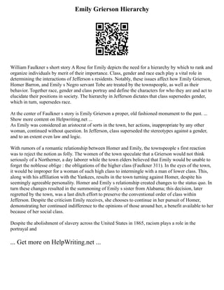 Emily Grierson Hierarchy
William Faulkner s short story A Rose for Emily depicts the need for a hierarchy by which to rank and
organize individuals by merit of their importance. Class, gender and race each play a vital role in
determining the interactions of Jefferson s residents. Notably, these issues affect how Emily Grierson,
Homer Barron, and Emily s Negro servant Tobe are treated by the townspeople, as well as their
behavior. Together race, gender and class portray and define the characters for who they are and act to
elucidate their positions in society. The hierarchy in Jefferson dictates that class supersedes gender,
which in turn, supersedes race.
At the center of Faulkner s story is Emily Grierson a proper, old fashioned monument to the past. ...
Show more content on Helpwriting.net ...
As Emily was considered an aristocrat of sorts in the town, her actions, inappropriate by any other
woman, continued without question. In Jefferson, class superseded the stereotypes against a gender,
and to an extent even law and logic.
With rumors of a romantic relationship between Homer and Emily, the townspeople s first reaction
was to reject the notion as folly. The women of the town speculate that a Grierson would not think
seriously of a Northerner, a day laborer while the town elders believed that Emily would be unable to
forget the noblesse oblige : the obligations of the higher class (Faulkner 311). In the eyes of the town,
it would be improper for a woman of such high class to intermingle with a man of lower class. This,
along with his affiliation with the Yankees, results in the town turning against Homer, despite his
seemingly agreeable personality. Homer and Emily s relationship created changes to the status quo. In
turn these changes resulted in the summoning of Emily s sister from Alabama; this decision, later
regretted by the town, was a last ditch effort to preserve the conventional order of class within
Jefferson. Despite the criticism Emily receives, she chooses to continue in her pursuit of Homer,
demonstrating her continued indifference to the opinions of those around her, a benefit available to her
because of her social class.
Despite the abolishment of slavery across the United States in 1865, racism plays a role in the
portrayal and
... Get more on HelpWriting.net ...
 