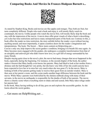 Comparing Books And Movies In Frances Hodgson Burnett s...
As stated by Stephen King, Books and movies are like apples and oranges. They both are fruit, but
taste completely different. People who read a book and enjoy it, will mostly likely watch its
counterpart, the movie. Unlike people who watch the movie first, will mostly likely skip the book and
stay with the impression of the movie. A movie does offer great visuals of what a book is describing,
yet it also has time restrictions and leaves many unimportant parts of the book out. Contrary to this, a
book offers the reader no time restriction, the story unfolds before the reader s eyes without leaving
anything unsaid, and most importantly, it opens countless doors for the reader s imagination and
interpretations. The book, The Secret ... Show more content on Helpwriting.net ...
Craven s only son, help improve the secret garden s condition, bringing it to breath life once again. As
Mary becomes more engaged with the graden, she undergoes a complete transformation from that of
an unsightly and unloved girl who didn t know how love, to a girl full of energy surrounded by her
many friends.
Despite staying quiet close to the novel s plot, the movie had many changes that never happened in the
book, especially during the beginning. For instance, in the second chapter of the book, the author
makes it known that Mary hardly even knows her parents. Mary had liked to look at her mother from a
distance and she had thought her very pretty, but she knew very little of her she could scarcely have
been expected to love her or to miss her very much when she was gone (7). In the movie, Mary is
looking at both of her parents getting ready to receive their guest from an outside window. Mary is
then seen at her parent s room, and this scene marks another huge difference between the book and the
movie. While Mary s parents were both killed by the cholera outbreak along with many of their
servants, in the movie an earthquake is responsible for the deaths of both of her parents. The movie
shows a chaotic scene where everything starts to shake and and scared, little Mary takes refuge under
her parents bed.
In the book, Mary having nothing to do all day goes on and explores the accessible garden. As she
learns about the secret garden,
... Get more on HelpWriting.net ...
 