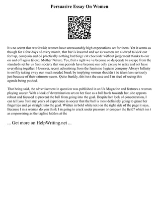 Persuasive Essay On Women
It s no secret that worldwide women have unreasonably high expectations set for them. Yet it seems as
though for a few days of every month, that bar is lowered and we as women are allowed to kick our
feet up, complain and do practically nothing but binge eat chocolate without judgement thanks to our
on and off again friend, Mother Nature. Yes, that s right we ve become so desperate to escape from the
standards set by us from society that our periods have become our only excuse to relax and not have
everything together. However, recent advertising from the feminine hygiene company Always Infinity
is swiftly taking away our much needed break by implying women shouldn t be taken less seriously
just because of their crimson waves. Quite frankly, this isn t the case and I m tired of seeing this
agenda being pushed.
That being said, the advertisement in question was published in an Us Magazine and features a woman
playing soccer. With a look of determination set on her face as a ball hurls towards her, she appears
robust and focused to prevent the ball from going into the goal. Despite her look of concentration, I
can tell you from my years of experience in soccer that the ball is most definitely going to graze her
fingertips and go straight into the goal. Written in bold white text on the right side of the page it says,
Because I m a woman do you think I m going to crack under pressure or conquer the field? which isn t
as empowering as the tagline hidden at the
... Get more on HelpWriting.net ...
 