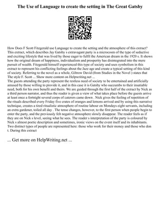 The Use of Language to create the setting in The Great Gatsby
How Does F Scott Fitzgerald use Language to create the setting and the atmosphere of this extract?
This extract, which describes Jay Gatsby s extravagant party is a microcosm of the type of seductive
and exciting lifestyle that was lived by those eager to fulfil the American dream in the 1920 s. It shows
how the original dream of happiness, individualism and prosperity has disintegrated into the mere
pursuit of wealth. Fitzgerald himself experienced this type of society and uses symbolism in this
extract to represent his conflicting feelings about the Jazz age and create a typical setting of this kind
of society. Referring to the novel as a whole, Giltrow David (from Studies in the Novel ) states that
The style F. Scott ... Show more content on Helpwriting.net ...
The guests attending the party represent the restless need of society to be entertained and artificially
amused by those willing to provide it, and in this case it is Gatsby who succumbs to their insatiable
need, both for his own benefit and theirs. We are guided through the first half of the extract by Nick as
a third person narrator, and thus the reader is given a view of what takes place before the guests arrive
at least once a fortnight several corps of caterers came down . Nick gives the feeling of repetition of
the rituals described every Friday five crates of oranges and lemons arrived and by using this narrative
technique, creates a tired ritualistic atmosphere of routine labour on Mondays eight servants, including
an extra gardener, toiled all day . The tense changes, however, to the first person when people begin to
enter the party, and the previously felt negative atmosphere slowly disappear. The reader feels as if
they are on Nick s level, seeing what he sees. The reader s interpretation of the party is coloured by
Nick s almost poetic description and sometimes, ironic views on the event itself and its inhabitants.
Two distinct types of people are represented here: those who work for their money and those who don
t. During this extract
... Get more on HelpWriting.net ...
 