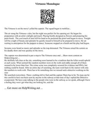 Virtuoso Monologue
The Virtuoso is on the move! yelled the captain. The squad began to mobilize...
The air stung the Virtuoso s skin, but the night was perfect for his opening act. He began his
preparation with an artist s delight and touch. Placing bombs designed as flowers and preparing his
paint brush . The cool touch of steel left his hand as he pocketed the pistol and began to move. Tonight
will be a night of beauty and splendor he quietly mused to himself as he prepared to move. He sat
waiting in anticipation for the puppets to dance. Someone stepped on a bomb and the play had begun.
Screams were heard as music and splendor as the trap detonated. The Virtuoso raised the curtain on
his deadly show and was quickly on the move.
The captain was determined to put a stop to The Virtuoso once and ... Show more content on
Helpwriting.net ...
He skillfully left clues at the site, something soon learned to be a tradition that the killer would uphold
at each scene. What seemed like random numbers were on the walls and oddly enough all of them
seemed to be lower than four. The crime scene was completely scoured for evidence and DNA, but
nothing could be found. After an entire day of searching, the team went back to the station with only
the numbers to work with. There has to be something else we missed said a detective working on the
case
We searched everywhere. There s nothing left to find said the captain There has to be. No man can be
this careful to have not been seen by anyone in the subway at that time of day! replied the Detective
exasperated. We have cops talking to the people who were in the subway as we speak, although I have
a feeling they won t get what they are looking for, said the
... Get more on HelpWriting.net ...
 