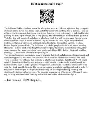 Hellhound Research Paper
The hellhound folklore has been around for a long time, there are different myths and they even put it
in movies and tv shows. Its a canine like beast of the underworld and bring fear to humans. There are
different descriptions on it, but the one description that most people claim to see, is its It has black fur,
glowing red eyes, super strength, and is very ghostly. The different myths of the hellhound go from a
Yorkshire dog with huge teeth and claws to a big huge black dog with glowing eyes. Despite people
claiming to have caught or seen a hellhound, they all turn out the same, its just a myth In Greek
Mythology, there is a well known hellhound, named Cerberus. It is said that Cerberus is a three
headed dog that protects Hades. The hellhound is symbolic, people think its heads have a meaning.
Hill states, His three heads were thought to present the past, the present, and the future while, other
sources suggest they were symbolic of birth, youth, and old age (Hill). I didn t think each head had
meaning, I ... Show more content on Helpwriting.net ...
They are said to possess supernatural speed or strength, their teeth and claws are often prominent, and
some are supposed to have more than one head. Hellhounds are also believed to have a foul smell.
There is an other type of hound that is similar to a hellhound, its called a Yeth Hound. A yeth hound
stands 5 feet tall at the shoulder and weighs about 400 pounds. It looks similar to a hellhound, but
looks more like a cat. In 2010 a group of young men in Jacksonville, Florida had an encounter with
what they think were Hellhounds. The guys were messing around at a local baseball park at night. As
they walked from one part of the park to another, they felt the temperature drop suddenly and
significantly. As they walked on, one of the guys saw a creature out of the corner of his eye. It was a
dog, its body was about seven feet long and its head looked like a hollowed out tiger s
... Get more on HelpWriting.net ...
 