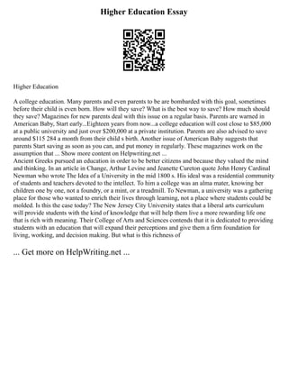 Higher Education Essay
Higher Education
A college education. Many parents and even parents to be are bombarded with this goal, sometimes
before their child is even born. How will they save? What is the best way to save? How much should
they save? Magazines for new parents deal with this issue on a regular basis. Parents are warned in
American Baby, Start early...Eighteen years from now...a college education will cost close to $85,000
at a public university and just over $200,000 at a private institution. Parents are also advised to save
around $115 284 a month from their child s birth. Another issue of American Baby suggests that
parents Start saving as soon as you can, and put money in regularly. These magazines work on the
assumption that ... Show more content on Helpwriting.net ...
Ancient Greeks pursued an education in order to be better citizens and because they valued the mind
and thinking. In an article in Change, Arthur Levine and Jeanette Cureton quote John Henry Cardinal
Newman who wrote The Idea of a University in the mid 1800 s. His ideal was a residential community
of students and teachers devoted to the intellect. To him a college was an alma mater, knowing her
children one by one, not a foundry, or a mint, or a treadmill. To Newman, a university was a gathering
place for those who wanted to enrich their lives through learning, not a place where students could be
molded. Is this the case today? The New Jersey City University states that a liberal arts curriculum
will provide students with the kind of knowledge that will help them live a more rewarding life one
that is rich with meaning. Their College of Arts and Sciences contends that it is dedicated to providing
students with an education that will expand their perceptions and give them a firm foundation for
living, working, and decision making. But what is this richness of
... Get more on HelpWriting.net ...
 